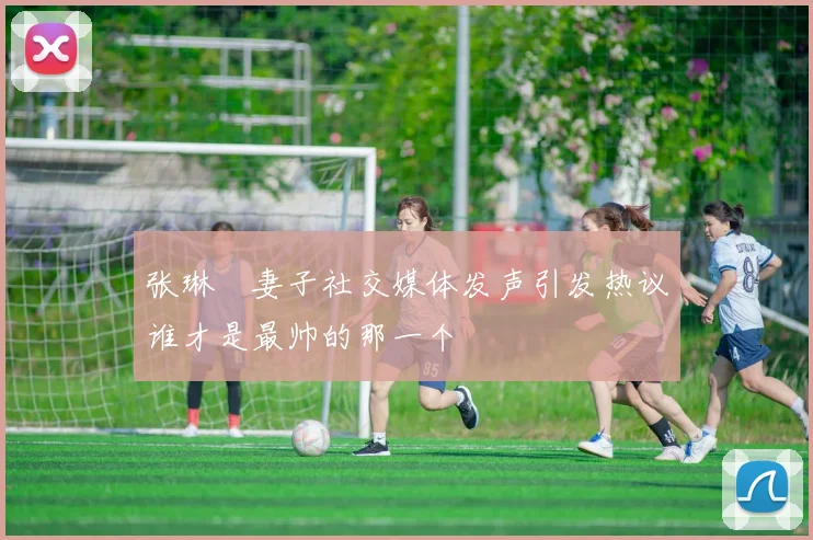 张琳芃妻子社交媒体发声引发热议谁才是最帅的那一个